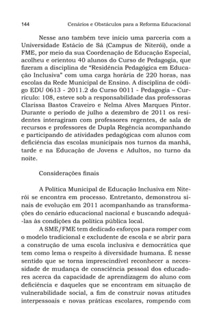 144             Cenários e Obstáculos para a Reforma Educacional

       Nesse ano também teve início uma parceria com a
Universidade Estácio de Sá (Campus de Niterói), onde a
FME, por meio da sua Coordenação de Educação Especial,
acolheu e orientou 40 alunos do Curso de Pedagogia, que
fizeram a disciplina de “Residência Pedagógica em Educa-
ção Inclusiva” com uma carga horária de 220 horas, nas
escolas da Rede Municipal de Ensino. A disciplina de códi-
go EDU 0613 - 2011.2 do Curso 0011 - Pedagogia – Cur-
rículo: 108, esteve sob a responsabilidade das professoras
Clarissa Bastos Craveiro e Nelma Alves Marques Pintor.
Durante o período de julho a dezembro de 2011 os resi-
dentes interagiram com professores regentes, de sala de
recursos e professores de Dupla Regência acompanhando
e participando de atividades pedagógicas com alunos com
deficiência das escolas municipais nos turnos da manhã,
tarde e na Educação de Jovens e Adultos, no turno da
noite.

      Considerações finais

       	 Política Municipal de Educação Inclusiva em Nite-
        A
rói se encontra em processo. Entretanto, demonstrou si-
nais de evolução em 2011 acompanhando as transforma-
ções do cenário educacional nacional e buscando adequá-
-las às condições da política pública local.
       	A SME/FME tem dedicado esforços para romper com
o modelo tradicional e excludente de escola e se abrir para
a construção de uma escola inclusiva e democrática que
tem como lema o respeito à diversidade humana. É nesse
sentido que se torna imprescindível reconhecer a neces-
sidade de mudança de consciência pessoal dos educado-
res acerca da capacidade de aprendizagem do aluno com
deficiência e daqueles que se encontram em situação de
vulnerabilidade social, a fim de construir novas atitudes
interpessoais e novas práticas escolares, rompendo com
 