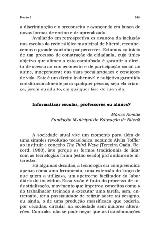 Parte I                                                   145

a discriminação e o preconceito e avançando em busca de
novas formas de ensino e de aprendizado.
       Avaliando em retrospectiva os avanços da inclusão
nas escolas da rede pública municipal de Niterói, reconhe-
cemos o grande caminho por percorrer. Estamos no início
de um processo de construção da cidadania, cujo único
objetivo que alimenta esta caminhada é garantir o direi-
to de acesso ao conhecimento e de participação social ao
aluno, independente das suas peculiaridades e condições
de vida. Este é um direito inalienável e subjetivo garantido
constitucionalmente para qualquer pessoa, seja ela crian-
ça, jovem ou adulto, em qualquer fase de sua vida.


          Informatizar escolas, professores ou alunos?

                                            Márcia Romão
                  Fundação Municipal de Educação de Niterói


      A sociedade atual vive um momento para além de
uma simples revolução tecnológica, segundo Alvim Toffler
ao instituir o conceito The Third Wave (Terceira Onda, Re-
cord, 1980), isto porque as formas tradicionais de lidar
com as tecnologias foram (estão sendo) profundamente al-
teradas.
      Há algumas décadas, a tecnologia era compreendida
apenas como uma ferramenta, uma extensão do braço de
que quem a utilizava, um apetrecho facilitador do labor
diário do indivíduo. Essa visão é fruto do processo de in-
dustrialização, movimento que impetrou conceitos como o
do trabalhador treinado a executar uma tarefa, sem, en-
tretanto, ter a possibilidade de refletir sobre tal desígnio,
ou ainda, o de uma produção massificada que poderia,
por décadas, circular na sociedade sem maiores altera-
ções. Contudo, não se pode negar que as transformações
 