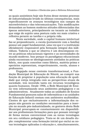 146            Cenários e Obstáculos para a Reforma Educacional

as quais assistimos hoje são frutos desse mesmo processo
de industrialização levado às últimas consequências, mais
especificamente os avanços tecnológicos nos campos da
microeletrônica e das telecomunicações. Tais modificações
demandam ao homem moderno atitudes diferenciadas das
épocas anteriores, principalmente no tocante ao trabalho
que exige do sujeito uma postura cada vez mais criativa e
reflexiva perante as tarefas e a própria vida.
       Nesta sociedade, onde o capital humano intelectual
faz-se preponderante, a escola (juntamente com a família)
possui um papel fundamental, uma vez que é a instituição
oficialmente responsável pela formação integral dos indi-
víduos. Todavia o que se observa é um descompasso en-
tre as práticas educacionais vigentes e as necessidades do
mundo moderno. Isso porque os paradigmas educacionais
ainda encontram-se ideologicamente atrelados às práticas
fabris, nos quais conceitos como fábrica, matéria-prima e
operários representam, respectivamente, escola, alunos e
professores.
       Engajada nesse contexto transformacional, a Fun-
dação Municipal de Educação de Niterói, ao cumprir sua
função de propiciar à população uma educação de quali-
dade que esteja integrada com as perspectivas atuais da
sociedade, tem investido tanto em recursos tecnológicos
quanto humanos. Desde 1996, a Rede Municipal de Ensi-
no vem informatizando seus ambientes pedagógicos e os
administrativos.  Atualmente todas as unidades de Ensino
Fundamental possuem salas de informáticas e as unidades
de Educação Infantil contam com ambientes multimídias.
Cientes de que exclusivamente a informatização dos es-
paços não garante as condições necessárias para a inser-
ção no mundo pós-industrializado, os gestores desta Rede
Municipal preocupam-se constantemente em disponibili-
zar aos profissionais formações para que possam interagir
de forma menos convencional com as novas tecnologias
em seu cotidiano pedagógico. Trata-se de um desafio du-
plo: complementar uma formação inicial que exclui as no-
vas tecnologias aplicadas à educação e, simultaneamente,
 