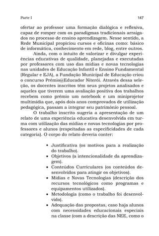 Parte I                                                 147

ofertar ao professor uma formação dialógica e reflexiva,
capaz de romper com os paradigmas tradicionais arraiga-
dos no processo de ensino aprendizagem. Nesse sentido, a
Rede Municipal propiciou cursos e oficinas como: básico
de informática, conhecimento em rede, blog, entre outros.
       Ainda, com o intuito de valorizar e divulgar experi-
ências educativas de qualidade, planejadas e executadas
por professores com uso das mídias e novas tecnologias
nas unidades de Educação Infantil e Ensino Fundamental
(Regular e EJA), a Fundação Municipal de Educação criou
o concurso Prêmio@Educador Niterói. Através dessa sele-
ção, os docentes inscritos têm seus projetos analisados e
aqueles que tiverem uma avaliação positiva dos trabalhos
recebem como prêmio um notebook e um miniprojetor
multimídia que, após dois anos comprovados de utilização
pedagógica, passam a integrar seu patrimônio pessoal.
       O trabalho inscrito sugeria a apresentação de um
relato de uma experiência educativa desenvolvida em tur-
ma com utilização das mídias e novas tecnologias por pro-
fessores e alunos (respeitadas as especificidades de cada
categoria). O corpo do relato deveria conter:

            •	 Justificativa (os motivos para a realização
               do trabalho).
            •	 Objetivos (a intencionalidade da aprendiza-
               gem).
            •	 Conteúdos Curriculares (os conteúdos de-
               senvolvidos para atingir os objetivos).
            •	 Mídias e Novas Tecnologias (descrição dos
               recursos tecnológicos como programas e
               equipamentos utilizados).
            •	 Metodologia (como o trabalho foi desenvol-
               vido).
            •	 Adequação das propostas, caso haja alunos
               com necessidades educacionais especiais
               na classe (com a descrição das NEE, como o
 