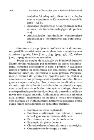 148              Cenários e Obstáculos para a Reforma Educacional

                trabalho foi adequado, além da articulação
                com o Atendimento Educacional Especiali-
                zado – AEE).
             •	 Avaliação (do processo de aprendizagem dos
                alunos e do trabalho pedagógico do profes-
                sor).
             •	 Autoavaliação (assiduidade, compromisso
                profissional e investimento em autoforma-
                ção).

        Juntamente ao projeto o professor teria de anexar
um portfólio de atividades contendo outros materiais como
arquivos digitais, fotos (.bmp, .jpg, .jpeg, .gif, .tif), vídeos
(.avi, .mpeg) relativos ao trabalho.
        Todas as etapas de avaliação do Prêmio@Educador
Niterói foram realizadas por membros da banca examina-
dora, nomeada especialmente para o prêmio. A avaliação
destes projetos foi constituída por três etapas: leitura dos
trabalhos inscritos, entrevista e aula prática. Primeira-
mente, através da leitura dos projetos pode-se avaliar o
cumprimento dos pré-requisitos expostos no edital. Na se-
gunda etapa de seleção, observou-se no candidato entre-
vistado, cujo trabalho fora selecionado na primeira etapa,
sua capacidade de reflexão, interação e diálogo, além de
sua experiência profissional, enfocando o uso das mídias e
novas tecnologias em sala. A última fase consistia em uma
aula prática, englobando as mídias e novas tecnologias,
com duração de trinta minutos. Durante a avaliação dessa
etapa foram considerados os seguintes critérios:

             •	 Domínio do tema explanado.
             •	 Domínio e utilização das mídias e novas
                tecnologias como recursos didáticos.
             •	 Estrutura coerente do plano de aula.
             •	 Execução do plano de aula.
             •	 Clareza e desenvoltura durante a exposição.
             •	 Cumprimento do tempo de aula.
 
