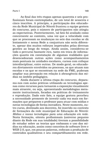 Parte I                                                 149

       Ao final das três etapas apenas quarenta e seis pro-
fissionais foram contemplados, de um total de sessenta e
cinco inscritos. A princípio, a participação dos educado-
res da Rede Municipal de Niterói frustrou a equipe gestora
do concurso, pois o número de participantes não atingiu
as expectativas. Posteriormente, tal fato foi avaliado como
concernente ao contexto, uma vez que a velocidade com
que se processam as mudanças no seio das escolas se dá
lentamente e nessa Rede a conjuntura não seria diferen-
te, apesar dos muitos esforços impetrados pelas diversas
gestões ao longo do tempo. Ainda assim, considerou-se
todo o percurso bastante rico, tanto em troca de informa-
ções quanto em constatação de algumas realidades que
desencadearam outras ações como acompanhamentos
mais pontuais às unidades escolares, cursos com enfoque
interdisciplinar, entre outras. De modo geral, os educado-
res diretamente envolvidos no processo, os que atuam nas
escolas e os que se encontram na sede da FME, puderam
ampliar sua percepção em relação à abrangência das mí-
dias no âmbito pedagógico.
       Ainda durante a última etapa do concurso, depara-
mo-nos com aulas práticas utilizando as tecnologias ape-
nas como recursos para tornarem a exposição visualmente
mais atraente, ou seja, apresentando metodologias mera-
mente instrucionais, focadas em práticas de treinamento
e reprodução. Dado este fato, a equipe gestora percebeu
a necessidade premente de investir cada vez mais em for-
mações que preparem o professor para atuar com mídias e
novas tecnologias de forma inovadora. Neste momento, ou-
tro curso, destinado aos docentes, foi inserido no contexto
de formações da rede municipal de Educação de Niterói:
Mídias e novas tecnologias para uma educação em rede.
Nesta formação, oitenta profissionais (universo pequeno
diante da Rede em sua totalidade) tiveram a possibilidade
de estudar sobre as teorias que embasam o uso das mí-
dias na educação, assim como conceitos de software livre e
WEB 2.0, que, em poucas palavras, enfocam a produção de
conteúdos qualitativos e seu compartilhamento em rede.
 