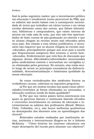 Prefácio
Parte I                                                  15

fazê-lo pelas seguintes razões: que o investimento público
em educação é insuficiente (como percentual do PIB), que
os salários são muito baixos com a consequente necessi-
dade de terem que trabalhar em vários turnos e em várias
escolas distantes umas das outras, que faltam laborató-
rios, bibliotecas e computadores, que existe excesso de
alunos em cada sala de aula, que eles não têm oportuni-
dades de fazer cursos de pós-graduação no exterior e que
os alunos chegam às escolas muito mal educados pelos
seus pais. Em relação a esta última justificativa, é neces-
sário não esquecer que os alunos chegam às escolas mal-
-educados, principalmente porque aos seus pais a escola
que frequentaram tampouco lhes ensinou a serem bem-
-educados. Evidentemente que está fora de discussão que
algumas destas dificuldades/adversidades mencionadas
pelos sindicalistas existem e necessitam ser corrigidas e/
ou eliminadas pelos governos. No entanto, elas estão mui-
to longe de serem as principais causadoras da disfuncio-
nalidade, descontextualização e baixíssima qualidade da
nossa educação.

      Se essas reivindicações dos sindicatos fossem as
verdadeiras causas, caberiam as seguintes perguntas:
      a) Por que em muitas escolas nas quais essas adver-
sidades/restrições já foram eliminadas ou atenuadas, a
educação continua sendo de baixa qualidade?
      b) Por que nos vários países latino-americanos nos
quais os governos fizeram e continuam fazendo elevados
e crescentes investimentos no sistema de educação e in-
crementaram os salários dos professores (Brasil, México,
Chile, Colômbia, etc.), não houve melhorias qualitativas
no desempenho dos docentes nem na aprendizagem dos
alunos?
      Reiterados estudos realizados por instituições sé-
rias, nacionais e internacionais (Sugere-se ler o Informe
McKinsey - “Cómo hicieron los sistemas educativos con
mejor desempeño del mundo para alcanzar sus objetivos”:
 