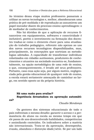 150            Cenários e Obstáculos para a Reforma Educacional

Ao término dessa etapa muitos professores passaram a
utilizar as novas tecnologias e, melhor, abandonaram uma
prática de pré-moldada e de reprodução ao assumirem um
papel inovador diante do processo ensino aprendizagem: o
de mediador de conhecimentos.
       Não há dúvidas de que a aplicação de recursos fi-
nanceiros em equipamentos, softwares e conectividade é
inelutável, porém o investimento na formação dos docen-
tes traduz-se como o elemento chave para uma atualiza-
ção do trabalho pedagógico, referente não apenas ao uso
dos novos recursos tecnológicos disponibilizados, mas,
principalmente, às concepções que norteiam as metodo-
logias adotadas. A capacidade de transformar indivíduos
robotizados em cidadão autônomos, produtores de conhe-
cimentos e atuantes na sociedade encontra-se, fundamen-
talmente, na opção metodológica de uma rede de ensino,
o que, consequentemente, é levado até seus professores.
Portanto, caso essa ação seja, por algum motivo, negligen-
ciada pela gestão educacional de qualquer rede de ensino,
a escola estará seriamente ameaçada de caminhar ao lar-
go, em sentido oposto ao da própria história.




      Há uma razão para avaliar?
      Repetência devastadora ou aprovação automáti-
ca?
                                          Claudio Mendonça

      Os gestores dos sistemas educacionais de todo o
país enfrentam o mesmo desafio: garantir o acesso e a per-
manência do aluno na escola ao mesmo tempo em que
ele passa de ano desenvolvendo habilidades, competências
e assimilando conteúdos. Os indicadores sobre a matéria
são internacionais. Trata-se da aprovação, desempenho,
evasão, abandono e distorção idade/série. Se por um lado
 