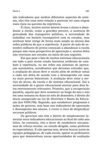 Parte I                                                 151

são indicadores que medem diferentes aspectos do siste-
ma, eles têm uma inter-relação e parecem ter uma origem
mais clara na questão da repetência.
       É claro, muitos outros fatores levam o aluno a aban-
donar a escola, como a gravidez precoce, a ausência de
gratuidade dos transportes públicos, a necessidade de
trabalhar em horário incompatível com os estudos, mas
nenhum fator atinge de forma mais ampla os alunos das
redes públicas do que a repetência. A partir do mês de se-
tembro milhares de jovens começam a abandonar a escola
porque não veem perspectiva de aprovação e, muitos deles
não retornam aos estudos no início do ano seguinte.
       Em que pese o fato de muitos sistemas educacionais
em todo o país terem criado barreiras artificiais de com-
bate à repetência, eu me refiro aos sistemas de aprova-
ção automática, acreditamos que devemos entender que,
a avaliação do aluno deve ir muito além de atribuir notas
a cada um deles de acordo com o desempenho em uma
ou mais provas bimestrais. A avaliação deve estar a ser-
viço do aluno, da escola e do sistema educacional. Daí a
necessidade de o gestor educacional atentar para dois fa-
tos extremamente relevantes. Primeiro, que a recuperação
paralela, aquela que deve acontecer ao longo do ano e não
em uma semana ou duas no mês de dezembro, é direito do
aluno assegurado na Lei de Diretrizes e Bases da Educa-
ção (Lei 9394/96). Segundo, que estabelecer programas e
ações de governo, sem base nos indicadores de aprovação
e desempenho dos alunos, é correr o risco de desperdiçar
recursos públicos.
       Os governos não têm o direito de simplesmente la-
mentar seus indicadores educacionais ao final de cada ano
letivo. Ao contrário, têm o dever de estabelecer mecanis-
mos de reforço escolar, ou estudo dirigido, como preferem
os especialistas. E não apenas isso, devem buscar junto às
equipes pedagógicas, de cada escola, apoiar os professores
para que desenvolvam novas oportunidades de avaliação
 