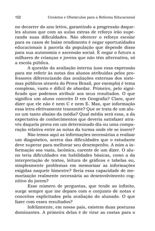 152             Cenários e Obstáculos para a Reforma Educacional

no decorrer do ano letivo, garantindo a progressão daque-
les alunos que com as aulas extras de reforço irão supe-
rando suas dificuldades. Não oferecer o reforço escolar
para os casos de baixo rendimento é negar oportunidades
educacionais à parcela da população que depende disso
para sua autonomia e ascensão social. É negar o futuro a
milhares de crianças e jovens que não têm alternativa, só
a escola pública.
       A questão da avaliação interna (uso essa expressão
para me referir às notas dos alunos atribuídas pelos pro-
fessores diferenciando das avaliações externas dos siste-
mas públicos através do Prova Brasil, por exemplo) é tema
complexo, vasto e difícil de abordar. Primeiro, pelo signi-
ficado que podemos atribuir aos seus resultados. O que
significa um aluno conceito D em Geografia? Claro, quer
dizer que ele não é nem C e nem E. Mas, que informação
essa letra efetivamente transmite? Que se trata de um alu-
no um tanto abaixo da média? Qual média será essa, a da
expectativa de conhecimentos que deveria satisfazer atra-
vés daquela prova em um determinado dia ou uma compa-
ração relativa entre as notas da turma onde ele se insere?
       Não temos aqui as informações necessárias a realizar
um diagnóstico, acerca das dificuldades que o estudante
deve superar para melhorar seu desempenho. A mim a in-
formação soa vazia, lacônica, carente de um dizer. O alu-
no teria dificuldades em habilidades básicas, como a da
interpretação de textos, leitura de gráficos e tabelas ou,
simplesmente problemas em memorizar as informações
exigidas naquele bimestre? Seria essa capacidade de me-
morização realmente necessária ao desenvolvimento cog-
nitivo do jovem?
       Esse número de perguntas, que tende ao infinito,
surge sempre que me deparo com o conjunto de notas e
conceitos explicitados pela avaliação do alunado. O que
fazer com esses resultados?
       Infelizmente, em nosso país, existem duas posturas
dominantes. A primeira delas é de virar as costas para o
 