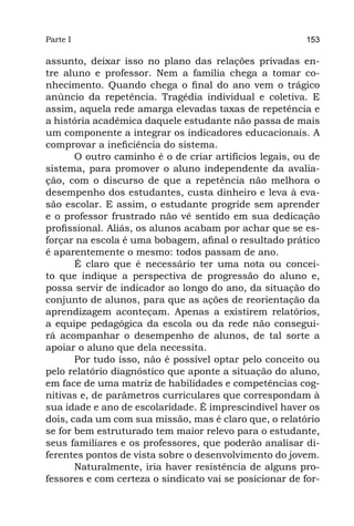 Parte I                                                  153

assunto, deixar isso no plano das relações privadas en-
tre aluno e professor. Nem a família chega a tomar co-
nhecimento. Quando chega o final do ano vem o trágico
anúncio da repetência. Tragédia individual e coletiva. E
assim, aquela rede amarga elevadas taxas de repetência e
a história acadêmica daquele estudante não passa de mais
um componente a integrar os indicadores educacionais. A
comprovar a ineficiência do sistema.
       O outro caminho é o de criar artifícios legais, ou de
sistema, para promover o aluno independente da avalia-
ção, com o discurso de que a repetência não melhora o
desempenho dos estudantes, custa dinheiro e leva à eva-
são escolar. E assim, o estudante progride sem aprender
e o professor frustrado não vê sentido em sua dedicação
profissional. Aliás, os alunos acabam por achar que se es-
forçar na escola é uma bobagem, afinal o resultado prático
é aparentemente o mesmo: todos passam de ano.
       É claro que é necessário ter uma nota ou concei-
to que indique a perspectiva de progressão do aluno e,
possa servir de indicador ao longo do ano, da situação do
conjunto de alunos, para que as ações de reorientação da
aprendizagem aconteçam. Apenas a existirem relatórios,
a equipe pedagógica da escola ou da rede não consegui-
rá acompanhar o desempenho de alunos, de tal sorte a
apoiar o aluno que dela necessita.	
       Por tudo isso, não é possível optar pelo conceito ou
pelo relatório diagnóstico que aponte a situação do aluno,
em face de uma matriz de habilidades e competências cog-
nitivas e, de parâmetros curriculares que correspondam à
sua idade e ano de escolaridade. É imprescindível haver os
dois, cada um com sua missão, mas é claro que, o relatório
se for bem estruturado tem maior relevo para o estudante,
seus familiares e os professores, que poderão analisar di-
ferentes pontos de vista sobre o desenvolvimento do jovem.
       Naturalmente, iria haver resistência de alguns pro-
fessores e com certeza o sindicato vai se posicionar de for-
 