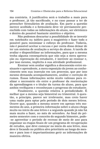 154             Cenários e Obstáculos para a Reforma Educacional

ma contrária. A justificativa será o trabalho a mais para
o professor, já tão sacrificado, e no caso passar a ter de
preencher formulários de avaliação. Em parte a questão
merece acolhida e o formulário deve vir previamente pre-
enchido com todas as informações do aluno, ser eletrônico
e dentro do possível bastante sintético e objetivo.
       Não podemos descartar a possibilidade de se investir
em notebooks ou tablets para o magistério e fazer todo o
possível para minimizar o esforço do professor. Todavia,
não é possível aceitar a escusa e por conta disso deixar de
ter um sistema de avaliação a serviço do aluno. A tarefa de
avaliar e disponibilizar as informações, para que a mesma
tenha alguma consequência que não seja a mera aprova-
ção ou reprovação do estudante, é inerente ao ensinar e,
por isso mesmo, implícita à sua atividade profissional.
       Ensinar sem avaliar significa a desconexão entre en-
sinante e aprendente, a mera exposição do jovem ao conhe-
cimento sem sua inserção em um processo, que por isso
mesmo demanda acompanhamento, análise e correção de
rumos. Essas informações serão muito valiosas para re-
alizar o necessário elo entre o professor da reorientação
da aprendizagem e o titular da turma do aluno, para que
ambos verifiquem e reconheçam o progresso do estudante.
       Finalmente, a questão relativa à periodicidade. É
melhor que a mesma seja bimestral ou trimestral. A ques-
tão, a princípio, parece ser irrelevante, mas creio haver
uma razão para optar pelo período de dois meses letivos.
Ocorre que, quando a mesma ocorre em apenas três mo-
mentos do ano, a primeira informação sobre o aluno chega
muito no início do ano letivo e a segunda quando já não há
mais muito a fazer, no mês de setembro. Ao final do pri-
meiro semestre com o conceito do segundo bimestre, pode-
-se aproveitar o período de recesso de meio de ano para
organizar as etapas finais de um programa de recuperação
de estudos, que deve começar no início do ano letivo, mas
deve ir focando no público alvo prioritário ao longo do mes-
mo e para isso é importantíssimo gerir as informações de
maneira efetiva.
 