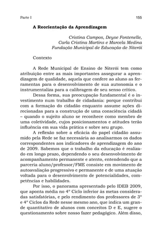 Parte I                                                155

          A Reorientação da Aprendizagem

                        Cristina Campos, Deyse Fontenelle,
                   Carla Cristina Martins e Marcela Medina
                 Fundação Municipal de Educação de Niterói

          Contexto

      A Rede Municipal de Ensino de Niterói tem como
atribuição entre as mais importantes assegurar a apren-
dizagem de qualidade, aquela que confere ao aluno as fer-
ramentas para o desenvolvimento de sua autonomia e o
instrumentaliza para a calibragem de seu senso crítico.
      Dessa forma, sua preocupação fundamental é o in-
vestimento num trabalho de cidadania: porque contribui
com a formação do cidadão enquanto assume ações di-
recionadas para a construção de uma consciência cidadã
– quando o sujeito aluno se reconhece como membro de
uma coletividade, cujos posicionamentos e atitudes terão
influência em sua vida prática e sobre seu grupo.
      A reflexão sobre a eficácia do papel cidadão assu-
mido pela Rede se faz necessária ao analisarmos os dados
correspondentes aos indicadores de aprendizagem do ano
de 2009. Sabemos que o trabalho da educação é realiza-
do em longo prazo, dependendo o seu desenvolvimento de
acompanhamento permanente e atento, entendendo que a
parceria aluno/professor/FME consiste em movimento de
autoavaliação progressivo e permanente e de uma atuação
voltada para o desenvolvimento de potencialidades, com-
petências e habilidades.
      Por isso, o panorama apresentado pelo IDEB 2009,
que aponta média no 4º Ciclo inferior às metas considera-
das satisfatórias, e pelo rendimento dos professores de 3º
e 4º Ciclos da Rede nesse mesmo ano, que indica um gran-
de quantitativo de alunos com conceitos D e E, sugere o
questionamento sobre nosso fazer pedagógico. Além disso,
 
