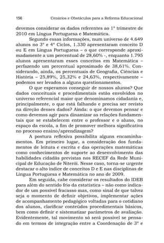 156             Cenários e Obstáculos para a Reforma Educacional

devemos considerar os dados referentes ao 1º trimestre de
2010 em Língua Portuguesa e Matemática.
       Segundo essas informações, num universo de 4.649
alunos no 3º e 4º Ciclos, 1.330 apresentaram conceito D
ou E em Língua Portuguesa – o que corresponde aproxi-
madamente a um percentual de 28,60% -, enquanto 1.795
alunos apresentaram esses conceitos em Matemática –
perfazendo um percentual aproximado de 38,61%. Con-
siderando, ainda, os percentuais de Geografia, Ciências e
História – 25,89%, 25,32% e 24,63%, respectivamente –
podemos ser levados a alguns questionamentos.
       O que esperamos conseguir de nossos alunos? Que
dados conceituais e procedimentais estão envolvidos no
universo referencial maior que denominamos cidadania e,
principalmente, o que está falhando e precisa ser revisto
na direção desses dados? Ainda: o que devemos pensar e
como devemos agir para dinamizar as relações fundamen-
tais que se estabelecem entre o professor e o aluno, no
espaço da escola, a fim de promover melhora significativa
no processo ensino/aprendizagem?
       A postura reflexiva possibilita alguns encaminha-
mentos. Em primeiro lugar, a consideração dos funda-
mentos de leitura e escrita e das operações matemáticas
como conhecimentos de suporte ao desenvolvimento das
habilidades cidadãs previstas nos RECEF da Rede Muni-
cipal de Educação de Niterói. Nesse caso, torna-se urgente
destacar o alto índice de conceitos D e E nas disciplinas de
Língua Portuguesa e Matemática no ano de 2009.
       Em seguida, cabe considerar os resultados do IDEB
para além do sentido frio da estatística – não como indica-
dor de um possível fracasso mas, como sinal de que talvez
seja o momento de definir objetivos, implementar ações
de acompanhamento pedagógico voltadas para o cotidiano
dos alunos, clarificar conteúdos procedimentais básicos,
bem como definir e sistematizar parâmetros de avaliação.
Evidentemente, tal movimento só será possível se pensa-
do em termos de integração entre a Coordenação de 3º e
 