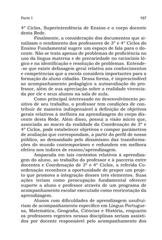 Parte I                                                157

4º Ciclos, Superintendência de Ensino e o corpo docente
desta Rede.
       Finalmente, a consideração dos documentos que si-
nalizam o rendimento dos professores de 3º e 4º Ciclos do
Ensino Fundamental sugere um espaço de fala para o do-
cente. Não se trata apenas de problemas de proficiência no
uso da língua materna e de precariedade no raciocínio ló-
gico e na identificação e resolução de problemas. Entende-
-se que existe defasagem geral relativa aos conhecimentos
e competências que a escola considera importantes para a
formação do aluno cidadão. Dessa forma, é imprescindível
ao acompanhamento pedagógico a autoavaliação do pro-
fessor, além de sua apreciação sobre a realidade vivencia-
da por ele e seus alunos na sala de aula.
       Como principal interessado no desenvolvimento po-
sitivo de seu trabalho, o professor tem condições de con-
tribuir de maneira indispensável à definição de objetivos
gerais relativos à melhora na aprendizagem do corpo dis-
cente desta Rede. Além disso, possui a visão micro que,
associada ao macro da realidade da Coordenação de 3º e
4º Ciclos, pode estabelecer objetivos e compor parâmetros
de avaliação que correspondam, a partir do perfil de nosso
público, ao demandado pelo dinamismo das transforma-
ções do mundo contemporâneo e redundem em melhora
efetiva nos índices de ensino/aprendizagem.
       Amparada em tais contextos relativos à aprendiza-
gem do aluno, ao trabalho do professor e à parceria entre
docentes e Coordenação de 3º e 4º Ciclos, a referida Co-
ordenação reconhece a oportunidade de propor um proje-
to que promova a integração desses três elementos. Suas
ações teriam como preocupação fundamental oferecer
suporte a aluno e professor através de um programa de
acompanhamento escolar executado como reorientação da
aprendizagem.
       Alunos com dificuldades de aprendizagem usufrui-
riam de acompanhamento específico em Língua Portugue-
sa, Matemática, Geografia, Ciências e História, enquanto
os professores regentes nessas disciplinas seriam assisti-
dos por docente responsável pelo acompanhamento dos
 
