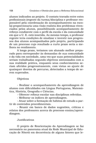 158               Cenários e Obstáculos para a Reforma Educacional

alunos indicados ao projeto. O contato travado entre estes
profissionais (regente da turma/disciplina e professor res-
ponsável pela coordenação do acompanhamento na esco-
la) proporcionaria uma visão realista dos problemas viven-
ciados pelos alunos, possibilitando acompanhamento de
reforço condizente com o perfil da escola e da comunidade
em que a U. E. está inserida. Ao mesmo tempo, o professor
regente teria condições de sinalizar e investir nos progres-
sos dos alunos acompanhados pelo projeto, participando
de um processo cujo resultado a curto prazo seria a me-
lhora no rendimento.
       A longo prazo, teríamos um alunado melhor prepa-
rado para corresponder às demandas de sua comunidade
e da vida em sociedade, uma vez que suas potencialidades
seriam trabalhadas segundo objetivos sintonizados com a
sua realidade prática, enquanto seus conhecimentos se-
riam aferidos progressivamente, com vistas ao ajuste de
quaisquer desvios de percurso, detectados a tempo de se-
rem superados.

      Objetivos

       - Realizar o acompanhamento da aprendizagem de
alunos com dificuldades em Língua Portuguesa, Matemá-
tica, História, Geografia e Ciências.
       - Oferecer reforço escolar nas disciplinas referidas.
       - Melhorar os índices de aprendizagem.
       - Atuar sobre a formação de hábitos de estudo a par-
tir de conteúdos procedimentais.
       - Reunir em banco de dados sugestões, críticas e
relatos dos professores acerca do processo ensino/apren-
dizagem.

      Justificativas

      O projeto de Reorientação da Aprendizagem se faz
necessário no panorama atual da Rede Municipal de Edu-
cação de Niterói em decorrência de alguns fatores que le-
 