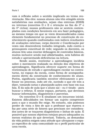 Parte I                                                  159

vam à reflexão sobre o sentido implicado no termo reo-
rientação. São eles: nossos alunos não têm atingido níveis
satisfatórios nas avaliações, sejam elas externas (IDEB)
ou internas (conceitos D e E e retenção no fim do 3º e
do 4º ciclos); nossos professores não se sentem contem-
plados com condições favoráveis em seu fazer pedagógico,
ao mesmo tempo em que se veem desconsiderados como
elemento fundamental no processo de construção do co-
nhecimento quando confrontados com índices resultantes
de avaliações externas; corpo docente e Coordenação por
vezes não desenvolvem trabalho integrado, indo contra o
pressuposto conceitual de rede; segundo os docentes, os
alunos têm uma enorme defasagem de conteúdos básicos,
muitos inclusive sendo mal alfabetizados, sem hábitos de
estudo e apresentando deficiências na leitura.
       Sendo assim, reorientar a aprendizagem incidiria
sobre o movimento realizado na direção dos objetivos de
aprendizagem. Significaria oferecer suporte em forma de
reorientação de estudo e aprendizagem escolar no contra-
turno, no espaço da escola, como forma de acompanha-
mento direto da construção de conhecimento do aluno.
Porém, significaria também envolver efetivamente o pro-
fessor no processo, indo até ele, ouvindo o que ele tem a
dizer, tomando notas e planejando ações com base em sua
fala. É da sala de aula que o aluno sai – ou é tirado - para
buscar o reforço. É nesse espaço, portanto, que devemos
buscar informações, diagnósticos e parcerias.
       Os conceitos D e E sinalizam um insucesso inicial.
Existem dificuldades em formar um sujeito competente
para o que o mundo lhe exige. No entanto, não podemos
perder de vista o fato de que o professor que reprova o
faz por uma série de fatores que precisam ser considera-
dos antes de se traçarem diagnósticos e linhas de ação. É
possível que nossos objetivos estejam pouco adequados ou
menos realistas do que deveriam. Todavia, as demandas
da vida prática exigem uma atitude que ultrapasse o espa-
ço específico de uma comunidade ou o perfil particular de
uma escola.
 