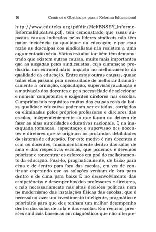 16             Cenários e Obstáculos para a Reforma Educacional

http://www.eduteka.org/pdfdir/McKENSEY_Informe-
ReformaEducativa.pdf), têm demonstrado que essas su-
postas causas indicadas pelos líderes sindicais não têm
maior incidência na qualidade da educação; e por esta
razão as desculpas dos sindicalistas não resistem a uma
argumentação séria. Vários estudos também têm demons-
trado que existem outras causas, muito mais importantes
que as alegadas pelos sindicalistas, cuja eliminação pro-
duziria um extraordinário impacto no melhoramento da
qualidade da educação. Entre estas outras causas, quase
todas elas passam pela necessidade de melhorar dramati-
camente a formação, capacitação, supervisão/avaliação e
a motivação dos docentes e pela necessidade de selecionar
e nomear competentes e exigentes diretores nas escolas.
Cumpridos tais requisitos muitas das causas reais da bai-
xa qualidade educativa poderiam ser evitadas, corrigidas
ou eliminadas pelos próprios professores e diretores das
escolas, independentemente do que façam ou deixem de
fazer as altas autoridades educativas nacionais. É na ina-
dequada formação, capacitação e supervisão dos docen-
tes e diretores que se originam as profundas debilidades
do sistema de educação. Por este motivo é nos docentes e
com os docentes, fundamentalmente dentro das salas de
aula e das respectivas escolas, que podemos e devemos
priorizar e concentrar os esforços em prol do melhoramen-
to da educação. Fazê-lo, pragmaticamente, de baixo para
cima e de dentro para fora das escolas, em vez de con-
tinuar esperando que as soluções venham de fora para
dentro e de cima para baixo É no desenvolvimento das
competências e desempenhos dos professores e diretores,
e não necessariamente nas altas decisões políticas nem
no modernismo das instalações físicas das escolas, que é
necessário fazer um investimento inteligente, pragmático e
prioritário para que eles tenham um melhor desempenho
dentro das salas de aula e das escolas. Em resumo, pres-
sões sindicais baseadas em diagnósticos que não interpre-
 