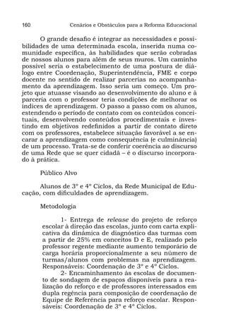 160            Cenários e Obstáculos para a Reforma Educacional

      O grande desafio é integrar as necessidades e possi-
bilidades de uma determinada escola, inserida numa co-
munidade específica, às habilidades que serão cobradas
de nossos alunos para além de seus muros. Um caminho
possível seria o estabelecimento de uma postura de diá-
logo entre Coordenação, Superintendência, FME e corpo
docente no sentido de realizar parcerias no acompanha-
mento da aprendizagem. Isso seria um começo. Um pro-
jeto que atuasse visando ao desenvolvimento do aluno e à
parceria com o professor teria condições de melhorar os
índices de aprendizagem. O passo a passo com os alunos,
estendendo o período de contato com os conteúdos concei-
tuais, desenvolvendo conteúdos procedimentais e inves-
tindo em objetivos redefinidos a partir de contato direto
com os professores, estabelece situação favorável a se en-
carar a aprendizagem como consequência (e culminância)
de um processo. Trata-se de conferir coerência ao discurso
de uma Rede que se quer cidadã – é o discurso incorpora-
do à prática.

      Público Alvo

      Alunos de 3º e 4º Ciclos, da Rede Municipal de Edu-
cação, com dificuldades de aprendizagem.

      Metodologia

            1- Entrega de release do projeto de reforço
      escolar à direção das escolas, junto com carta expli-
      cativa da dinâmica de diagnóstico das turmas com
      a partir de 25% em conceitos D e E, realizado pelo
      professor regente mediante aumento temporário de
      carga horária proporcionalmente a seu número de
      turmas/alunos com problemas na aprendizagem.
      Responsáveis: Coordenação de 3º e 4º Ciclos.
            2- Encaminhamento às escolas de documen-
      to de sondagem de espaços disponíveis para a rea-
      lização do reforço e de professores interessados em
      dupla regência para composição de coordenação de
      Equipe de Referência para reforço escolar. Respon-
      sáveis: Coordenação de 3º e 4º Ciclos.
 