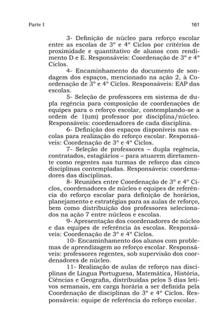 Parte I                                                     161

                 3- Definição de núcleo para reforço escolar
          entre as escolas de 3º e 4º Ciclos por critérios de
          proximidade e quantitativo de alunos com rendi-
          mento D e E. Responsáveis: Coordenação de 3º e 4º
          Ciclos.
                 4- Encaminhamento do documento de son-
          dagem dos espaços, mencionado na ação 2, à Co-
          ordenação de 3º e 4º Ciclos. Responsáveis: EAP das
          escolas.
                 5- Seleção de professores em sistema de du-
          pla regência para composição de coordenações de
          equipes para o reforço escolar, contemplando-se a
          ordem de 1(um) professor por disciplina/núcleo.
          Responsáveis: coordenadores de cada disciplina.
                 6- Definição dos espaços disponíveis nas es-
          colas para realização do reforço escolar. Responsá-
          veis: Coordenação de 3º e 4º Ciclos.
                 7- Seleção de professores – dupla regência,
          contratados, estagiários – para atuarem diretamen-
          te como regentes nas turmas de reforço das cinco
          disciplinas contempladas. Responsáveis: coordena-
          dores das disciplinas.
                 8- Reuniões entre Coordenação de 3º e 4º Ci-
          clos, coordenadores de núcleo e equipes de referên-
          cia do reforço escolar para definição de horários,
          planejamento e estratégias para as aulas de reforço,
          bem como distribuição dos professores seleciona-
          dos na ação 7 entre núcleos e escolas.
                 9- Apresentação dos coordenadores de núcleo
          e das equipes de referência às escolas. Responsá-
          veis: Coordenação de 3º e 4º Ciclos.
                 10- Encaminhamento dos alunos com proble-
          mas de aprendizagem ao reforço escolar. Responsá-
          veis: professores regentes, sob supervisão dos coor-
          denadores de núcleo.
                 11- Realização de aulas de reforço nas disci-
          plinas de Língua Portuguesa, Matemática, História,
          Ciências e Geografia, distribuídas pelos 5 dias leti-
          vos semanais, em carga horária a ser definida pela
          Coordenação de disciplinas do 3º e 4º Ciclos. Res-
          ponsáveis: equipe de referência do reforço escolar.
 