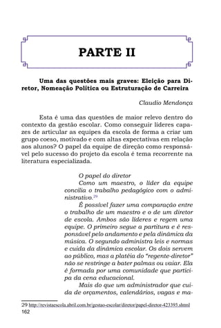 PARTE II

      Uma das questões mais graves: Eleição para Di-
retor, Nomeação Política ou Estruturação de Carreira

                                                           Claudio Mendonça

       Esta é uma das questões de maior relevo dentro do
contexto da gestão escolar. Como conseguir líderes capa-
zes de articular as equipes da escola de forma a criar um
grupo coeso, motivado e com altas expectativas em relação
aos alunos? O papel da equipe de direção como responsá-
vel pelo sucesso do projeto da escola é tema recorrente na
literatura especializada.

                          O papel do diretor
                          Como um maestro, o líder da equipe
                     concilia o trabalho pedagógico com o admi-
                     nistrativo.29
                          É possível fazer uma comparação entre
                     o trabalho de um maestro e o de um diretor
                     de escola. Ambos são líderes e regem uma
                     equipe. O primeiro segue a partitura e é res-
                     ponsável pelo andamento e pela dinâmica da
                     música. O segundo administra leis e normas
                     e cuida da dinâmica escolar. Os dois servem
                     ao público, mas a platéia do “regente-diretor”
                     não se restringe a bater palmas ou vaiar. Ela
                     é formada por uma comunidade que partici-
                     pa da cena educacional.
                          Mais do que um administrador que cui-
                     da de orçamentos, calendários, vagas e ma-

29 http://revistaescola.abril.com.br/gestao-escolar/diretor/papel-diretor-423393.shtml
162
 
