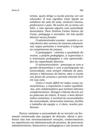 Parte II                                                163

              teriais, quem dirige a escola precisa ser um
              educador. E isso significa estar ligado ao
              cotidiano da sala de aula, conhecer alunos,
              professores e pais. Só assim ele se torna um
              líder, e não apenas alguém com autoridade
              burocrática. Para Antônio Carlos Gomes da
              Costa, pedagogo e consultor, há três perfis
              básicos nessa função:
                    O administrador escolar - mantém a es-
              cola dentro das normas do sistema educacio-
              nal, segue portarias e instruções, é exigente
              no cumprimento de prazos;
                    O pedagógico - valoriza a qualidade do
              ensino, o projeto pedagógico, a supervisão e
              a orientação pedagógica e cria oportunida-
              des de capacitação docente;
                    O sociocomunitário - preocupa-se com a
              gestão democrática e com a participação da
              comunidade, está sempre rodeado de pais,
              alunos e lideranças do bairro, abre a escola
              nos finais de semana e permite trânsito livre
              em sua sala.
                    Como é muito difícil ter todas essas ca-
              racterísticas, o importante é saber equilibrá-
              -las, com colaboradores que tenham talentos
              complementares. Delegar e liderar devem ser
              as palavras de ordem. E mais: o bom diretor
              indica caminhos, é sensível às necessidades
              da comunidade, desenvolve talentos, facilita
              o trabalho da equipe e, é claro, resolve pro-
              blemas.

      Parece unânime a necessidade de se investir em for-
mação continuada das equipes de direção, afinal o pro-
fessor não tem necessariamente vocação, conhecimentos
ou experiência em administração de pessoas, de processos
administrativos, financeiros e pedagógicos e até mesmo de
 
