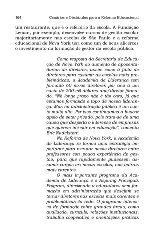 164            Cenários e Obstáculos para a Reforma Educacional

um restaurante, que é o refeitório da escola. A Fundação
Leman, por exemplo, desenvolve cursos de gestão escolar
majoritariamente nas escolas de São Paulo e a reforma
educacional de Nova York tem como um de seus alicerces
o investimento na formação do gestor da escola pública.

                  Como resposta da Secretaria de Educa-
             ção de Nova York ao aumento de aposenta-
             dorias de diretores, assim como à falta de
             diretores para assumir as escolas mais pro-
             blemáticas, a Academia de Liderança tem
             formado 60 novos diretores por ano a um
             custo de 200 mil dólares ano/diretor forma-
             do. “No longo prazo não é tão caro, já que
             estamos formando o topo de nossa lideran-
             ça. Mas na administração pública é um cus-
             to muito alto. Por isso continuamos a buscar
             apoio do setor privado, pois trata-se de uma
             causa que desperta o interesse de empresas
             que querem investir em educação”, comenta
             Eric Nadelstern.
                  Na Reforma de Nova York, a Academia
             de Liderança se tornou uma estratégia im-
             portante para recrutar novos diretores entre
             professores com pouca experiência de ges-
             tão, para que rapidamente pudessem as-
             sumir cargos em novas escolas, nos bairros
             mais carentes.
                  O mais importante programa da Aca-
             demia de Liderança é o Aspiring Principals
             Program, direcionado a educadores sem for-
             mação em administração que desejam se
             tornar diretores nas escolas mais carentes e
             problemáticas da rede. O programa intensi-
             vo de formação cobre grandes áreas, como
             avaliação, currículo, relações institucionais,
             trabalho cooperativo e orientações práticas
 