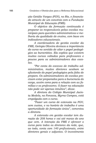 166    Cenários e Obstáculos para a Reforma Educacional

      ção Getúlio Vargas (FGV), no Rio, e financia-
      do através de um convênio com a Fundação
      Municipal de Educação (FME).
           O objetivo da formação continuada é
      preparar os responsáveis pelas escolas mu-
      nicipais para questões administrativas e me-
      lhoria da qualidade de ensino, com base em
      indicadores educacionais.
           A coordenadora de gestão escolar da
      FME, Geórgia Oliveira destaca a importância
      do curso no sentido de aliar o papel pedagó-
      gico ao burocrático. Ela explica que existem
      muitos cursos voltados para professores e
      poucos para os administradores das esco-
      las.
           “Por conta do excesso de trabalho ad-
      ministrativo, muitos diretores acabam se
      afastando do papel pedagógico pela falta de
      preparo. Os administradores de escolas pre-
      cisam estar preparados para a burocracia do
      cargo, assim como para a relação com as fa-
      mílias e os professores. O fazer na educação
      não pode ser apenas intuitivo”, disse.
           A diretora do Colégio Municipal Jacin-
      ta Medela, no Fonseca, Myrna Campos, está
      empolgada com o curso.
           “Fazer um curso de extensão na FGV,
      sem custos, e no horário de trabalho é uma
      oportunidade de formação única”, comentou
      a diretora.
           A extensão em gestão escolar tem du-
      ração de 208 horas e vai até março do ano
      que vem. A intenção da FME é oferecer o
      curso para todos os diretores da rede, que,
      ao todo, conta com 140 profissionais, entre
      diretores gerais e adjuntos. O investimento
 