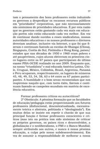 Prefácio
Parte I                                                   17

tam o pensamento dos bons professores estão induzindo
os governos a desperdiçar os escassos recursos públicos
em “prioridades” corporativas, que não necessariamente
são sinônimos de prioridades educativas. É por esta razão
que os governos estão gastando cada vez mais em educa-
ção porém não estão educando cada vez melhor. Em vez
de continuar dando ouvidos a esses sindicalistas, nossas
autoridades educativas e os nossos professores e diretores
deveriam analisar, inclusive via Internet, o que foi que fi-
zeram e continuam fazendo as escolas de Shangai (China),
Singapura, Coréia do Sul, Finlândia e Hong Kong, países/
estados que nas décadas de 1950 e 1960 eram pobres e
até paupérrimos, cujos alunos obtiveram os primeiros cin-
co lugares entre os 67 países que participaram do último
exame PISA-OCDE realizado no ano 2009. Enquanto que,
na nossa “triunfalista” e mal educada América Latina, Chi-
le, Uruguai, México, Colômbia, Brasil, Argentina, Panamá
e Peru ocuparam, respectivamente, os lugares de números
45, 48, 49, 53, 54, 58, 63 e 64 entre os 67 países partici-
pantes. A humildade e o bom senso recomendam que nos
inspiremos naquilo que, com tanto êxito, fizeram e conti-
nuam fazendo os campeões mundiais em matéria de exce-
lência educativa.

       Formar professores críticos ou autocríticos?
       2º Obstáculo. A péssima formação que as faculdades
de educação/pedagogia estão proporcionando aos futuros
professores (disfuncional, descontextualizada, excessiva-
mente teórica e abstrata, politizada e “ideologizada”). Em
muitas delas se insiste em repetir o chavão de que sua
principal função é formar professores conscientes e crí-
ticos (mas isto na prática tem sido sinônimo de criticar
os próprios governos, os países ricos e desenvolvidos, a
globalização e o neoliberalismo, o FMI e o Banco Mundial;
sempre atribuindo aos outros, e nunca à nossa péssima
educação, a culpa pelo nosso subdesenvolvimento). Em
vez de assumir a responsabilidade de melhorar a nossa
 