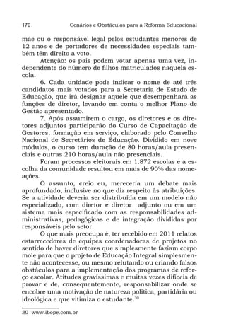 170             Cenários e Obstáculos para a Reforma Educacional

mãe ou o responsável legal pelos estudantes menores de
12 anos e de portadores de necessidades especiais tam-
bém têm direito a voto.
       Atenção: os pais podem votar apenas uma vez, in-
dependente do número de filhos matriculados naquela es-
cola.
       6. Cada unidade pode indicar o nome de até três
candidatos mais votados para a Secretaria de Estado de
Educação, que irá designar aquele que desempenhará as
funções de diretor, levando em conta o melhor Plano de
Gestão apresentado.
       7. Após assumirem o cargo, os diretores e os dire-
tores adjuntos participarão do Curso de Capacitação de
Gestores, formação em serviço, elaborado pelo Conselho
Nacional de Secretários de Educação. Dividido em nove
módulos, o curso tem duração de 80 horas/aula presen-
ciais e outras 210 horas/aula não presenciais.
       Foram processos eleitorais em 1.872 escolas e a es-
colha da comunidade resultou em mais de 90% das nome-
ações.
       O assunto, creio eu, mereceria um debate mais
aprofundado, inclusive no que diz respeito às atribuições.
Se a atividade deveria ser distribuída em um modelo não
especializado, com diretor e diretor  adjunto ou em um
sistema mais especificado com as responsabilidades ad-
ministrativas, pedagógicas e de integração divididas por
responsáveis pelo setor.
       O que mais preocupa é, ter recebido em 2011 relatos
estarrecedores de equipes coordenadoras de projetos no
sentido de haver diretores que simplesmente faziam corpo
mole para que o projeto de Educação Integral simplesmen-
te não acontecesse, ou mesmo relutando ou criando falsos
obstáculos para a implementação dos programas de refor-
ço escolar. Atitudes gravíssimas e muitas vezes difíceis de
provar e de, consequentemente, responsabilizar onde se
encobre uma motivação de natureza política, partidária ou
ideológica e que vitimiza o estudante.30

30 www.ibope.com.br
 
