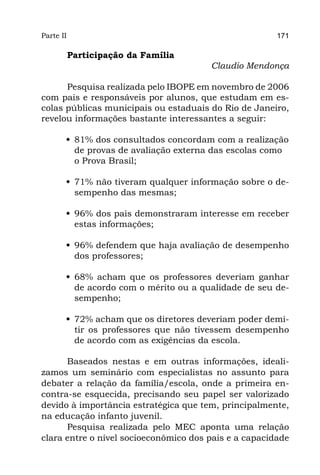 Parte II                                               171

           Participação da Família
                                        Claudio Mendonça

      Pesquisa realizada pelo IBOPE em novembro de 2006
com pais e responsáveis por alunos, que estudam em es-
colas públicas municipais ou estaduais do Rio de Janeiro,
revelou informações bastante interessantes a seguir:

       •	 81% dos consultados concordam com a realização
          de provas de avaliação externa das escolas como
          o Prova Brasil;

       •	 71% não tiveram qualquer informação sobre o de-
          sempenho das mesmas;

       •	 96% dos pais demonstraram interesse em receber
          estas informações;

       •	 96% defendem que haja avaliação de desempenho
          dos professores;

       •	 68% acham que os professores deveriam ganhar
          de acordo com o mérito ou a qualidade de seu de-
          sempenho;

       •	 72% acham que os diretores deveriam poder demi-
          tir os professores que não tivessem desempenho
          de acordo com as exigências da escola.

      Baseados nestas e em outras informações, ideali-
zamos um seminário com especialistas no assunto para
debater a relação da família/escola, onde a primeira en-
contra-se esquecida, precisando seu papel ser valorizado
devido à importância estratégica que tem, principalmente,
na educação infanto juvenil.
      Pesquisa realizada pelo MEC aponta uma relação
clara entre o nível socioeconômico dos pais e a capacidade
 