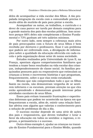 172             Cenários e Obstáculos para a Reforma Educacional

deles de acompanhar a vida escolar dos filhos. A tão pro-
palada integração da escola com a comunidade precisa ir
muito além do mutirão de pais para pintar a escola.
       Acompanhar as notas, os trabalhos, o currículo e o
dever de casa parece ser tarefa por demais complexa para
a grande maioria dos pais das escolas públicas. Isso acon-
tece porque 66% deles não completaram o Ensino Funda-
mental e 73% ganham até três salários mínimos.
       Por outro lado, nem sempre a cobrança mais ativa
de pais preocupados com o futuro de seus filhos é bem
recebida por diretores e professores. Esse é um problema
que poderá ser enfrentado com, a divulgação de informa-
ções sobre a qualidade da educação oferecida em cada es-
cola e pela organização desse setor de nossa sociedade.
       Estudos realizados pela Universidade de Lyon II, na
França, apontam alguns comportamentos familiares que
tendem a trazer bons resultados na vida escolar das crian-
ças, independentemente de classe social. As famílias pes-
quisadas possuem pais ou responsáveis que estimulam as
crianças a lerem e escreverem histórias e que perguntam,
frequentemente, sobre o que elas estão estudando.
       Mesmo que não compreendam tudo o que os filhos
fazem na escola, não demonstram vergonha de se senti-
rem inferiores e os escutam, prestam atenção no que eles
estão aprendendo e demonstram grande interesse pelas
atividades escolares de seus filhos.
       Esses pais evitam transmitir frustrações e experiên-
cias dolorosas que podem ter acontecido na época em que
frequentavam a escola, além de, existir uma relação fami-
liar afetiva com alguém que valoriza o conhecimento para
a solução de problemas do dia a dia.
       O sucesso escolar depende de uma série de ações
dos pais e responsáveis, que devem trabalhar e lutar a
favor da educação em todos os sentidos: o ingresso, o re-
gresso, a permanência e o sucesso.
       Outro ótimo exemplo é, ajudar as crianças na transi-
ção do Ensino Fundamental para o Ensino Médio, quando
 