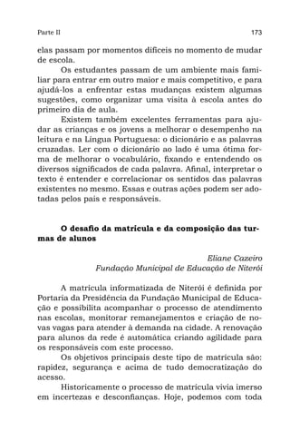 Parte II                                                 173

elas passam por momentos difíceis no momento de mudar
de escola.
       Os estudantes passam de um ambiente mais fami-
liar para entrar em outro maior e mais competitivo, e para
ajudá-los a enfrentar estas mudanças existem algumas
sugestões, como organizar uma visita à escola antes do
primeiro dia de aula.
       Existem também excelentes ferramentas para aju-
dar as crianças e os jovens a melhorar o desempenho na
leitura e na Língua Portuguesa: o dicionário e as palavras
cruzadas. Ler com o dicionário ao lado é uma ótima for-
ma de melhorar o vocabulário, fixando e entendendo os
diversos significados de cada palavra. Afinal, interpretar o
texto é entender e correlacionar os sentidos das palavras
existentes no mesmo. Essas e outras ações podem ser ado-
tadas pelos pais e responsáveis.


     O desafio da matrícula e da composição das tur-
mas de alunos

                                         Eliane Cazeiro
               Fundação Municipal de Educação de Niterói

      A matrícula informatizada de Niterói é definida por
Portaria da Presidência da Fundação Municipal de Educa-
ção e possibilita acompanhar o processo de atendimento
nas escolas, monitorar remanejamentos e criação de no-
vas vagas para atender à demanda na cidade. A renovação
para alunos da rede é automática criando agilidade para
os responsáveis com este processo.
      Os objetivos principais deste tipo de matrícula são:
rapidez, segurança e acima de tudo democratização do
acesso.
      Historicamente o processo de matrícula vivia imerso
em incertezas e desconfianças. Hoje, podemos com toda
 