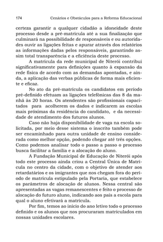 174             Cenários e Obstáculos para a Reforma Educacional

certeza garantir a qualquer cidadão a idoneidade deste
processo desde a pré-matrícula até a sua finalização que
culminará na possibilidade de responsáveis e ou autorida-
des ouvir as ligações feitas e apurar através dos relatórios
as informações dadas pelos responsáveis, garantindo as-
sim total transparência e a eficiência deste processo.
       A matrícula da rede municipal de Niterói contribui
significativamente para definições quanto à expansão da
rede física de acordo com as demandas apontadas, e ain-
da, a aplicação das verbas públicas de forma mais eficien-
te e eficaz.
       No ato da pré-matrícula os candidatos em período
pré-definido efetuam as ligações telefônicas das 8 da ma-
nhã às 20 horas. Os atendentes são profissionais capaci-
tados  para  acolherem os dados e indicarem as escolas
mais próximas da residência do candidato,  e da necessi-
dade de atendimento dos futuros alunos.
       Caso não haja disponibilidade de vaga na escola so-
licitada, por meio desse sistema o inscrito também pode
ser encaminhado para outra unidade de ensino conside-
rada como melhor opção, podendo chegar até três opções.
Como podemos analisar todo o passo a passo o processo
busca facilitar a família e a alocação do aluno.
       A Fundação Municipal de Educação de Niterói após
todo este processo ainda criou a Central Única de Matrí-
cula no centro da cidade, com o objetivo de atender aos
retardatários e os imigrantes que nos chegam fora do perí-
odo de matrícula estipulado pela Portaria, que estabelece
os parâmetros de alocação de alunos. Nessa central são
apresentadas as vagas remanescentes e feito o processo de
alocação do futuro aluno, indicando aos pais a escola para
qual o aluno efetivará a matrícula.
       Por fim, temos ao início do ano letivo todo o processo
definido e os alunos que nos procuraram matriculados em
nossas unidades escolares.
 