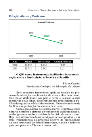 176             Cenários e Obstáculos para a Reforma Educacional

Relação Alunos / Professor
                         Aluno / Professor



                 12,76
                              -33,20%

                                              8,52




                 2008                        2011


  Ano        Alunos      Professores     Aluno/Professor
  2008       22.112         1.733            12,76
  2011       23.712         2.782             8,52

     O QHI como instrumento facilitador da comuni-
cação entre a Instituição, a Escola e a Família

                                              Eliane Cazeiro
                Fundação Municipal de Educação de Niterói
                                                             
       Essa moderna ferramenta apoia as escolas no pro-
cesso de alocação dos horários de suas aulas bem como,
traz maior visibilidade aos pais e demais pessoas à vida
escolar de seus filhos, disponibilizando uma consulta pú-
blica dos quadros oficiais das escolas. Além obviamente de
facilitar a organização do sistema de ensino.
       Cada escola aloca  seus professores,  registra a carga
horária e ratifica o sistema de trabalho de cada um deles e,
acaba gerando então o quadro de horário de cada turma.
Hoje, nos utilizamos desse serviço para acompanhar e dar
total transparência ao processo seletivo de profissionais
da rede municipal de Niterói bem como, ciência a todos os
pais que possuem filhos em nossa rede.
 