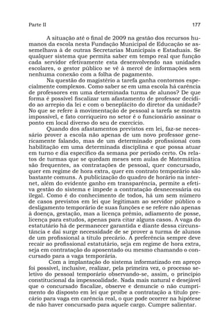 Parte II                                                        177

        A situação até o final de 2009 na gestão dos recursos hu-
manos da escola nesta Fundação Municipal de Educação se as-
semelhava à de outras Secretarias Municipais e Estaduais. Se
qualquer sistema que permita saber em tempo real que função
cada servidor efetivamente esta desenvolvendo nas unidades
escolares, o gestor público se vê à mercê de informações sem
nenhuma conexão com a folha de pagamento.
        Na questão do magistério a tarefa ganha contornos espe-
cialmente complexos. Como saber se em uma escola há carência
de professores em uma determinada turma de alunos? De que
forma é possível fiscalizar um afastamento de professor decidi-
do ao arrepio da lei e com o beneplácito do diretor da unidade?
No que se refere à movimentação de pessoal a tarefa se mostra
impossível, e fato corriqueiro no setor é o funcionário assinar o
ponto em local diverso do seu de exercício.
        Quando dos afastamentos previstos em lei, faz-se neces-
sário prover a escola não apenas de um novo professor gene-
ricamente falando, mas de um determinado profissional com
habilitação em uma determinada disciplina e que possa atuar
em turno e dia específico da semana por período certo. Os rela-
tos de turmas que se quedam meses sem aulas de Matemática
são frequentes, as contratações de pessoal, quer concursado,
quer em regime de hora extra, quer em contrato temporário são
bastante comuns. A publicização do quadro de horário na inter-
net, além do evidente ganho em transparência, permite a efeti-
va gestão do sistema e impede a contratação desnecessária ou
ilegal. Como é do conhecimento de todos, há um sem número
de casos previstos em lei que legitimam ao servidor público o
desligamento temporário de suas funções e se refere não apenas
à doença, gestação, mas a licença prêmio, adiamento de posse,
licença para estudos, apenas para citar alguns casos. A vaga do
estatutário há de permanecer garantida e diante dessa circuns-
tância e dai surge necessidade de se prover a turma de alunos
de um profissional a título precário. A preferência sempre deve
recair ao profissional estatutário, seja em regime de hora extra,
seja em contratação do aposentado ou mesmo chamando o con-
cursado para a vaga temporária.
         Com a implantação do sistema informatizado em apreço
foi possível, inclusive, realizar, pela primeira vez, o processo se-
letivo do pessoal temporário observando-se, assim, o princípio
constitucional da impessoalidade. Nada mais natural e desejável
que o concursado fiscalize, observe e denuncie o não cumpri-
mento do disposto em lei que proíbe a contratação a título pre-
cário para vaga em carência real, o que pode ocorrer na hipótese
de não haver concursado para aquele cargo. Cumpre salientar.
 