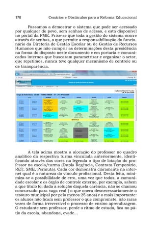 178              Cenários e Obstáculos para a Reforma Educacional

       Passamos a demostrar o sistema que pode ser acessado
por qualquer do povo, sem senhas de acesso, e esta disponível
no portal da FME. Frise-se que toda a gestão do sistema ocorre
através de senhas, o que permite a responsabilização do funcio-
nário da Diretoria de Gestão Escolar ou de Gestão de Recursos
Humanos que não cumprir as determinações desta presidência
na forma do disposto neste documento e em portaria e comuni-
cados internos que buscaram parametrizar e organizar o setor,
que repetimos, nunca teve qualquer mecanismo de controle ou
de transparência.




       A tela acima mostra a alocação do professor no quadro
analítico da respectiva turma vinculada anteriormente, identi-
ficando através das cores na legenda o tipo de lotação do pro-
fessor na escola/turma (Dupla Regência, Contrato Temporário,
RET, SME, Permuta). Cada cor demonstra claramente na inter-
net qual é a natureza do vínculo profissional. Desta feita, mini-
miza-se a possibilidade de erro, uma vez que todos, a comuni-
dade escolar e os órgão de controle externo, por exemplo, sabem
a que título foi dada a solução daquela carência, não se chamou
concursado para vaga real ( o que onera desnecessariamente o
tesouro municipal por pelo menos 25 anos) e o mais importante:
os alunos não ficam sem professor o que compromete, não raras
vezes de forma irreversível o processo de ensino aprendizagem.
O estudante sem professor, perde o ritmo de estudo, fica no pá-
tio da escola, abandona, evade...
 
