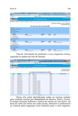 Parte II                                                    179




      Tela de vinculação do professor a sua respectiva turma,
seguindo os dados da tela de lotação.




       Nesta tela estão identificadas todas as turmas criadas
pela unidade escolar por Modalidade de Ensino, Nível e Turno.
O campo situação informa o status da turma no ano letivo. Ao
final de cada ano letivo em cada escola, diretores e professores
se reúnem para organizar seus horários para o ano seguinte.
 