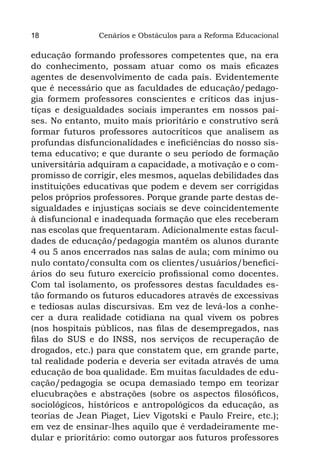 18              Cenários e Obstáculos para a Reforma Educacional

educação formando professores competentes que, na era
do conhecimento, possam atuar como os mais eficazes
agentes de desenvolvimento de cada país. Evidentemente
que é necessário que as faculdades de educação/pedago-
gia formem professores conscientes e críticos das injus-
tiças e desigualdades sociais imperantes em nossos paí-
ses. No entanto, muito mais prioritário e construtivo será
formar futuros professores autocríticos que analisem as
profundas disfuncionalidades e ineficiências do nosso sis-
tema educativo; e que durante o seu período de formação
universitária adquiram a capacidade, a motivação e o com-
promisso de corrigir, eles mesmos, aquelas debilidades das
instituições educativas que podem e devem ser corrigidas
pelos próprios professores. Porque grande parte destas de-
sigualdades e injustiças sociais se deve coincidentemente
à disfuncional e inadequada formação que eles receberam
nas escolas que frequentaram. Adicionalmente estas facul-
dades de educação/pedagogia mantêm os alunos durante
4 ou 5 anos encerrados nas salas de aula; com mínimo ou
nulo contato/consulta com os clientes/usuários/benefici-
ários do seu futuro exercício profissional como docentes.
Com tal isolamento, os professores destas faculdades es-
tão formando os futuros educadores através de excessivas
e tediosas aulas discursivas. Em vez de levá-los a conhe-
cer a dura realidade cotidiana na qual vivem os pobres
(nos hospitais públicos, nas filas de desempregados, nas
filas do SUS e do INSS, nos serviços de recuperação de
drogados, etc.) para que constatem que, em grande parte,
tal realidade poderia e deveria ser evitada através de uma
educação de boa qualidade. Em muitas faculdades de edu-
cação/pedagogia se ocupa demasiado tempo em teorizar
elucubrações e abstrações (sobre os aspectos filosóficos,
sociológicos, históricos e antropológicos da educação, as
teorias de Jean Piaget, Liev Vigotski e Paulo Freire, etc.);
em vez de ensinar-lhes aquilo que é verdadeiramente me-
dular e prioritário: como outorgar aos futuros professores
 