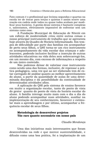 180              Cenários e Obstáculos para a Reforma Educacional

Fato comum é o profissional que leciona segundas e quartas na
escola ter de trocar para terças e quintas e assim ocorre uma
reação em cadeia onde todos ou quase todos acabam por modi-
ficar seus horários. A gestão desse sistema é bastante complexo
e, salientamos, efetivamente impossível de enfrentar sem um
sistema como esse.
      A Fundação Municipal de Educação de Niterói em
um esforço de modernidade criou entre outras coisas o
nosso principal instrumento de trabalho que se apresenta
hoje através do Quadro de Horário Informatizado. Em tem-
pos de dificuldade por parte das famílias em acompanhar
de perto seus filhos, o QHI torna-se um rico instrumento
no acompanhamento da vida escolar das crianças e ado-
lescentes, podendo inclusive facilitar a inserção de outras
atividades educativas na vida deles sem sobrecarregá-los,
em um mesmo dia, com excesso de informações a respeito
de um único conteúdo.
      Não podemos deixar de valorizar esse instrumento
como sendo uma das formas, inclusive, de repensar a prá-
tica pedagógica, uma vez que ao ser elaborado tem de es-
tar carregado de análise quanto ao melhor aproveitamento
do aluno, a partir da quantidade de aulas de uma deter-
minada disciplina e da possibilidade da continuidade de
determinadas atividades afins.
      A aplicação do QHI pelo sistema de ensino favorece
em muito a organização escolar, tanto do ponto de vista
do gestor  quanto do ponto de vista do horário escolar do
aluno. A família interage muito mais com o dia a dia do
aluno podendo acompanhar suas atividades, auxiliar na
implementação de seu conhecimento, favorecer e estimu-
lar mais a aprendizagem e por último, acompanhar a fre-
quência escolar de seus filhos.

      Metodologia de desenvolver projetos
      Tão raro quanto necessário em nosso país

                                            Claudio Mendonça

      Uma das iniciativas mais interessantes que foram
desenvolvidas na rede e que merece sustentabilidade, e
difusão como uma boa prática, foi a implantação de um
 