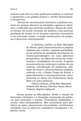 Parte II                                                 181

sistema onde dois ou mais professores podiam se associar
e apresentar o seu próprio projeto e, receber financiamen-
to do governo.
       Através de um formulário eletrônico o professor ins-
creve seu projeto, descreve as atividades, aponta os objeti-
vos e o indicador que pretende modificar. Depois da análi-
se técnica ele recebe recursos em dinheiro, com posterior
prestação de contas ou os insumos materiais necessários
à sua execução. Assim, a equipe coordenadora do progra-
ma o descreveu sinteticamente:

                    A iniciativa, inédita na Rede Municipal
               de Niterói, apoia financeiramente os projetos
               didáticos das escolas, enquanto possibilida-
               de de melhoria da qualidade do processo de
               ensino/aprendizagem em suas diferentes
               perspectivas, em diferentes áreas de conhe-
               cimento e modalidades de ensino. E aposta
               na autonomia da escola para análise de seu
               contexto, identificação de problemas, defi-
               nição de metas e desenvolvimento didático,
               cabendo a ele, o Projeto Tempo de Escola, o
               apoio financeiro e o acompanhamento, trans-
               formando as ideias dos Profissionais desta
               Rede em ações possíveis.
                    Tatiana Esteves, Kelly Reis Machado,
               Andreia dos Santos, Flaviana Natal, Marta
               Violante, Rogério Lafayette.

       Foram muitas as dificuldades. Desde a criação do
formulário eletrônico e a formação continuada do profes-
sor para preencher o mesmo. Formulários enfadonhos e
muitas vezes desanimadores. Mas necessários para pla-
nificar as ações, dimensionar necessidades, correlacionar
atividades com os objetivos, estabelecer cronograma e ex-
plicitar metas.
 