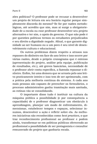 Parte II                                                 183

zões políticas? O professor pode se recusar a desenvolver
um projeto de leitura em seu horário regular porque sim-
plesmente discorda do mesmo? Se for por razões metodo-
lógicas, até acredito que sim, mas aí surge a obrigatorie-
dade de a escola ou esse professor desenvolver seu projeto
alternativo e ter sim, o apoio do governo. O que não pode é
por questões políticas termos os estudantes prejudicados
e seu direito a dignidade negado. Afinal, o que garante dig-
nidade ao ser humano ou a um povo é seu nível de desen-
volvimento cultura e educacional.
       Os outros problemas dizem respeito a atrasos nos
repasses do dinheiro em face do ano letivo e isso ocorre por
várias razões, desde o próprio cronograma que é extenso
(apresentação do projeto, análise pela equipe, publicação
de resultados, etc.), até greves bancárias, necessidade de
o professor abrir conta específica, a fazenda repassar o di-
nheiro. Enfim, há uma demora que se arrasta pelo ano leti-
vo praticamente inteiro e isso tem de ser aprimorado, com
a prática pela melhoria contínua do sistema. A cada ano
mais pessoas são capazes de preencher os formulários, o
processo administrativo ganha tramitação mais azeitada,
as rotinas vão se consolidando.
       O importante disso tudo é instituir na cultura da
máquina pública a possibilidade (e por consequência a
capacidade) de o professor diagnosticar um obstáculo à
aprendizagem, planejar um modo de enfrentamento, di-
mensionar, estabelecer tempos e espaços, selecionar in-
sumos, desenvolver a ação e refletir sobre ela. As melho-
res iniciativas são reconhecidas como best practices, o que
traz reconhecimento profissional ao professor e podem
ainda, transformar-se em políticas públicas oferecendo ao
profissional a possibilidade de ser protagonista e consultor
remunerado do projeto que ganharia escala.
 