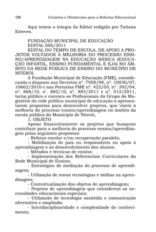 186             Cenários e Obstáculos para a Reforma Educacional

      Aqui temos a íntegra do Edital redigido por Tatiana
Esteves.

       FUNDAÇÃO MUNICIPAL DE EDUCAÇÃO
       EDITAL 006/2011
       EDITAL DO TEMPO DE ESCOLA, DE APOIO A PRO-
JETOS VOLTADOS À MELHORIA DO PROCESSO ENSI-
NO/APRENDIZAGEM NA EDUCAÇÃO BÁSICA (EDUCA-
ÇÃO INFANTIL, ENSINO FUNDAMENTAL E EJA) NO ÂM-
BITO DA REDE PÚBLICA DE ENSINO DO MUNICÍPIO DE
NITERÓI.
       A Fundação Municipal de Educação (FME), conside-
rando o disposto nos Decretos nº. 7958/98, nº. 10030/07,
10662/2010 e nas Portarias FME nº. 422/05, nº. 392/04,
nº. 868/10, n˚. 882/10, nº. 883/2011 e nº. 012/2011,
torna público e convoca os Profissionais do Grupo do Ma-
gistério da rede pública municipal de educação a apresen-
tarem propostas para desenvolver projetos, que visem à
melhoria do processo ensino/aprendizagem no âmbito da
escola pública do Município de Niterói,
       1. OBJETO
       Apoiar financeiramente os projetos que busquem
contribuir para a melhoria do processo ensino/aprendiza-
gem pelas seguintes propostas:
       - Reforço escolar e/ou recuperação paralela;
       - Mobilização de pais ou responsáveis no apoio à
aprendizagem e ao desenvolvimento dos alunos;
       - Métodos e técnicas de ensino;
       - Implementação dos Referenciais Curriculares da
Rede Municipal de Ensino;
       - Estratégias de mediação do processo de aprendi-
zagem;
       - Utilização de novas tecnologias e mídias na apren-
dizagem;
       - Contextualização dos objetos de aprendizagem;
       - Projetos de aprendizagem que considerem as ne-
cessidades educacionais especiais;
       - Utilização de tecnologia assistida e comunicação
alternativa e ampliada;
       - Interdisciplinaridade e complexidade do conheci-
mento;
 