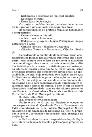 Parte II                                                  187

       - Elaboração e produção de material didático;
       - Educação Integral;
       - Estratégias de Avaliação.
       Os projetos também deverão, necessariamente, es-
tar integrados a uma ou mais das seguintes áreas
       de conhecimentos ou práticas com suas habilidades
e competências:
       - Desenvolvimento Infantil;
       - Alfabetização e Letramento;
       - Códigos e Linguagens – Língua Portuguesa, Língua
Estrangeira e Artes;
       - Ciências Sociais – História e Geografia;
       - Ciências Naturais – Matemática, Ciências, Ecolo-
gia.
       Considerando a amplitude da temática, serão acei-
tas propostas focadas nos diferentes subtemas que a com-
põem, mas sempre com o foco de melhorar a qualidade
da aprendizagem dos alunos, reduzir a retenção, a dis-
torção idade/ciclo, a evasão, contribuir para a construção
da educação escolar como direito de todos. Assim, serão
priorizados projetos que demonstrem elevado nível de apli-
cabilidade, ou seja, cuja realização seja factível em relação
às diretrizes estabelecidas para a educação no município
de Niterói; que estejam, no caso do ensino fundamental,
em relação direta com os indicadores de aprendizagem al-
cançados pelos alunos da escola, e com o que se espera
alcançarem conformidade com os descritores presentes
nos Parâmetros Curriculares Nacionais e os Referenciais
Curriculares da Rede Municipal de Niterói.
       2. ELEGIBILIDADE
       2.1. Proponente/Coordenador:
       Profissionais do Grupo do Magistério ocupantes
dos cargos efetivos do Quadro de Pessoal Permanente da
FME, com atuação na Rede Pública Municipal de Niterói
em exercício em Unidades de Educação da Rede. O propo-
nente será o Coordenador responsável pela execução do
projeto junto
       à FME sendo orientado e supervisionado pela Equi-
pe Gestora do Tempo de Escola e pelos órgãos próprios da
FME.
 