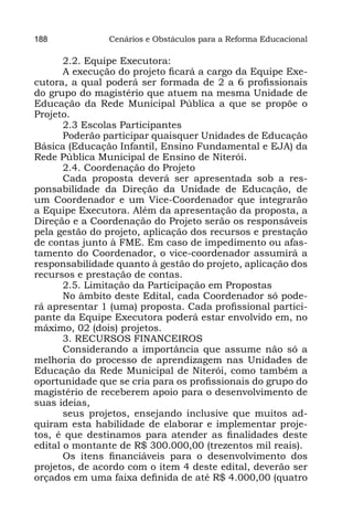 188            Cenários e Obstáculos para a Reforma Educacional

       2.2. Equipe Executora:
       A execução do projeto ficará a cargo da Equipe Exe-
cutora, a qual poderá ser formada de 2 a 6 profissionais
do grupo do magistério que atuem na mesma Unidade de
Educação da Rede Municipal Pública a que se propõe o
Projeto.
       2.3 Escolas Participantes
       Poderão participar quaisquer Unidades de Educação
Básica (Educação Infantil, Ensino Fundamental e EJA) da
Rede Pública Municipal de Ensino de Niterói.
       2.4. Coordenação do Projeto
       Cada proposta deverá ser apresentada sob a res-
ponsabilidade da Direção da Unidade de Educação, de
um Coordenador e um Vice-Coordenador que integrarão
a Equipe Executora. Além da apresentação da proposta, a
Direção e a Coordenação do Projeto serão os responsáveis
pela gestão do projeto, aplicação dos recursos e prestação
de contas junto à FME. Em caso de impedimento ou afas-
tamento do Coordenador, o vice-coordenador assumirá a
responsabilidade quanto à gestão do projeto, aplicação dos
recursos e prestação de contas.
       2.5. Limitação da Participação em Propostas
       No âmbito deste Edital, cada Coordenador só pode-
rá apresentar 1 (uma) proposta. Cada profissional partici-
pante da Equipe Executora poderá estar envolvido em, no
máximo, 02 (dois) projetos.
       3. RECURSOS FINANCEIROS
       Considerando a importância que assume não só a
melhoria do processo de aprendizagem nas Unidades de
Educação da Rede Municipal de Niterói, como também a
oportunidade que se cria para os profissionais do grupo do
magistério de receberem apoio para o desenvolvimento de
suas ideias,
       seus projetos, ensejando inclusive que muitos ad-
quiram esta habilidade de elaborar e implementar proje-
tos, é que destinamos para atender as finalidades deste
edital o montante de R$ 300.000,00 (trezentos mil reais).
       Os itens financiáveis para o desenvolvimento dos
projetos, de acordo com o item 4 deste edital, deverão ser
orçados em uma faixa definida de até R$ 4.000,00 (quatro
 