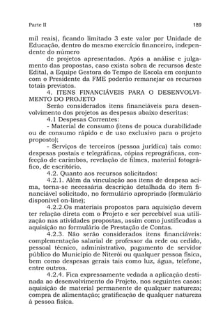 Parte II                                                 189

mil reais), ficando limitado 3 este valor por Unidade de
Educação, dentro do mesmo exercício financeiro, indepen-
dente do número
       de projetos apresentados. Após a análise e julga-
mento das propostas, caso exista sobra de recursos deste
Edital, a Equipe Gestora do Tempo de Escola em conjunto
com o Presidente da FME poderão remanejar os recursos
totais previstos.
       4. ITENS FINANCIÁVEIS PARA O DESENVOLVI-
MENTO DO PROJETO
       Serão considerados itens financiáveis para desen-
volvimento dos projetos as despesas abaixo descritas:
       4.1 Despesas Correntes:
       - Material de consumo (itens de pouca durabilidade
ou de consumo rápido e de uso exclusivo para o projeto
proposto);
       - Serviços de terceiros (pessoa jurídica) tais como:
despesas postais e telegráficas, cópias reprográficas, con-
fecção de carimbos, revelação de filmes, material fotográ-
fico, de escritório.
       4.2. Quanto aos recursos solicitados:
       4.2.1. Além da vinculação aos itens de despesa aci-
ma, torna-se necessária descrição detalhada do item fi-
nanciável solicitado, no formulário apropriado (formulário
disponível on-line);
       4.2.2.Os materiais propostos para aquisição devem
ter relação direta com o Projeto e ser percebível sua utili-
zação nas atividades propostas, assim como justificadas a
aquisição no formulário de Prestação de Contas.
       4.2.3. Não serão considerados itens financiáveis:
complementação salarial de professor da rede ou cedido,
pessoal técnico, administrativo, pagamento de servidor
público do Município de Niterói ou qualquer pessoa física,
bem como despesas gerais tais como luz, água, telefone,
entre outros.
       4.2.4. Fica expressamente vedada a aplicação desti-
nada ao desenvolvimento do Projeto, nos seguintes casos:
aquisição de material permanente de qualquer natureza;
compra de alimentação; gratificação de qualquer natureza
à pessoa física.
 
