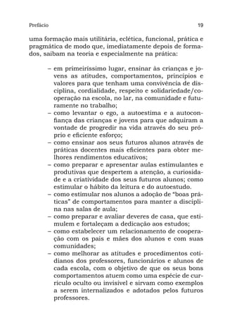 Prefácio
Parte I                                                    19

uma formação mais utilitária, eclética, funcional, prática e
pragmática de modo que, imediatamente depois de forma-
dos, saibam na teoria e especialmente na prática:

       –	 em primeiríssimo lugar, ensinar às crianças e jo-
          vens as atitudes, comportamentos, princípios e
          valores para que tenham uma convivência de dis-
          ciplina, cordialidade, respeito e solidariedade/co-
          operação na escola, no lar, na comunidade e futu-
          ramente no trabalho;
       –	como levantar o ego, a autoestima e a autocon-
          fiança das crianças e jovens para que adquiram a
          vontade de progredir na vida através do seu pró-
          prio e eficiente esforço;
       –	como ensinar aos seus futuros alunos através de
          práticas docentes mais eficientes para obter me-
          lhores rendimentos educativos;
       –	como preparar e apresentar aulas estimulantes e
          produtivas que despertem a atenção, a curiosida-
          de e a criatividade dos seus futuros alunos; como
          estimular o hábito da leitura e do autoestudo.
       –	 como estimular nos alunos a adoção de “boas prá-
          ticas” de comportamentos para manter a discipli-
          na nas salas de aula;
       –	 como preparar e avaliar deveres de casa, que esti-
          mulem e fortaleçam a dedicação aos estudos;
       –	como estabelecer um relacionamento de coopera-
          ção com os pais e mães dos alunos e com suas
          comunidades;
       –	como melhorar as atitudes e procedimentos coti-
          dianos dos professores, funcionários e alunos de
          cada escola, com o objetivo de que os seus bons
          comportamentos atuem como uma espécie de cur-
          rículo oculto ou invisível e sirvam como exemplos
          a serem internalizados e adotados pelos futuros
          professores.
 