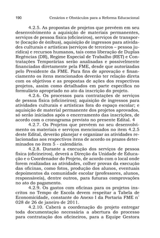 190             Cenários e Obstáculos para a Reforma Educacional

       4.2.5. As propostas de projetos que prevêem em seu
desenvolvimento a aquisição de materiais permanentes,
serviços de pessoa física (oficineiros), serviços de transpor-
te (locação de ônibus), aquisição de ingressos para ativida-
des culturais e artísticas (serviços de terceiros – pessoa ju-
rídica) e recursos humanos, tais como liberação de Duplas
Regências (DR), Regime Especial de Trabalho (RET) e Con-
tratações Temporárias serão analisadas e possivelmente
financiadas diretamente pela FME, desde que autorizadas
pelo Presidente da FME. Para fins de aprovação e finan-
ciamento os itens mencionados deverão ter relação direta
com os objetivos e as propostas de ações dos respectivos
projetos, assim como detalhados em parte especifica no
formulário apropriado no ato da inscrição do projeto.
       4.2.6. Os processos para contratações de serviços
de pessoa física (oficineiros); aquisição de ingressos para
atividades culturais e artísticas fora do espaço escolar; e
aquisição de material permanente dos projetos aprovados,
só serão iniciados após o encerramento das inscrições, de
acordo com o cronograma previsto no presente Edital. 4
       4.2.7. Os Projetos que prevêem no seu desenvolvi-
mento os materiais e serviços mencionados no item 4.2.5
deste Edital, deverão planejar e organizar as atividades re-
lacionadas aos respectivos itens de acordo os prazos deter-
minados no item 5 - calendário.
       4.2.8. Durante a execução dos serviços de pessoa
física (oficineiros), deverá a Direção da Unidade de Educa-
ção e o Coordenador do Projeto, de acordo com o local onde
forem realizadas as atividades, colher provas da execução
das oficinas, como fotos, produção dos alunos, eventuais
depoimentos da comunidade escolar (professores, alunos,
responsáveis), dentre outros, para futuras comprovações
no ato do pagamento.
       4.2.9. Os gastos com oficinas para os projetos ins-
critos no Tempo de Escola devem respeitar a Tabela de
Economicidade, constante do Anexo I da Portaria FME n˚
028 de 26 de janeiro de 2011.
       4.2.10. Caberá a coordenação do projeto entregar
toda documentação necessária a abertura do processo
para contratação dos oficineiros, para a Equipe Gestora
 