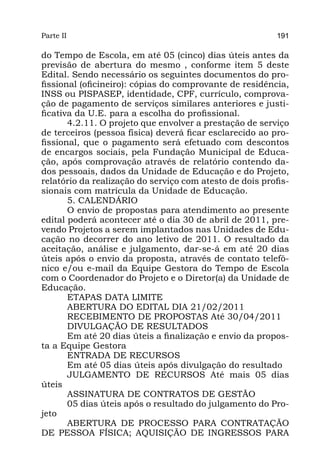 Parte II                                                  191

do Tempo de Escola, em até 05 (cinco) dias úteis antes da
previsão de abertura do mesmo , conforme item 5 deste
Edital. Sendo necessário os seguintes documentos do pro-
fissional (oficineiro): cópias do comprovante de residência,
INSS ou PISPASEP, identidade, CPF, currículo, comprova-
ção de pagamento de serviços similares anteriores e justi-
ficativa da U.E. para a escolha do profissional.
       4.2.11. O projeto que envolver a prestação de serviço
de terceiros (pessoa física) deverá ficar esclarecido ao pro-
fissional, que o pagamento será efetuado com descontos
de encargos sociais, pela Fundação Municipal de Educa-
ção, após comprovação através de relatório contendo da-
dos pessoais, dados da Unidade de Educação e do Projeto,
relatório da realização do serviço com atesto de dois profis-
sionais com matrícula da Unidade de Educação.
       5. CALENDÁRIO
       O envio de propostas para atendimento ao presente
edital poderá acontecer até o dia 30 de abril de 2011, pre-
vendo Projetos a serem implantados nas Unidades de Edu-
cação no decorrer do ano letivo de 2011. O resultado da
aceitação, análise e julgamento, dar-se-á em até 20 dias
úteis após o envio da proposta, através de contato telefô-
nico e/ou e-mail da Equipe Gestora do Tempo de Escola
com o Coordenador do Projeto e o Diretor(a) da Unidade de
Educação.
       ETAPAS DATA LIMITE
       ABERTURA DO EDITAL DIA 21/02/2011
       RECEBIMENTO DE PROPOSTAS Até 30/04/2011
       DIVULGAÇÃO DE RESULTADOS
       Em até 20 dias úteis a finalização e envio da propos-
ta a Equipe Gestora
       ENTRADA DE RECURSOS
       Em até 05 dias úteis após divulgação do resultado
       JULGAMENTO DE RECURSOS Até mais 05 dias
úteis
       ASSINATURA DE CONTRATOS DE GESTÃO
       05 dias úteis após o resultado do julgamento do Pro-
jeto
       ABERTURA DE PROCESSO PARA CONTRATAÇÃO
DE PESSOA FÍSICA; AQUISIÇÃO DE INGRESSOS PARA
 