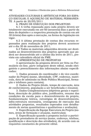 192             Cenários e Obstáculos para a Reforma Educacional

ATIVIDADES CULTURAIS E ARTÍSTICAS FORA DO ESPA-
ÇO ESCOLAR; E AQUISIÇÃO DE MATERIAL PERMANEN-
TE A partir de 20/05/2011
       6. PRAZO DE EXECUÇÃO DOS PROJETOS5
       6.1 A verba repassada para cada projeto deverá ser
totalmente executada em até 60 (sessenta) dias a partir da
data do depósito e a respectiva prestação de contas em até
30 (trinta) dias após a execução, na forma da legislação em
vigor.
       6.2 A última prestação de contas dos recursos re-
passados para realização dos projetos deverá acontecer
até o dia 30 de novembro de 2011.
       6.3 Todos os materiais adquiridos deverão ser desti-
nados ao desenvolvimento dos projetos aprovado que po-
derá ser desenvolvido até o último dia letivo de 2011, pre-
visto em calendário oficial da FME.
       7. APRESENTAÇÃO DE PROPOSTAS
       A apresentação da proposta deverá ser feita no For-
mulário on-line, parte integrante deste edital, sendo obri-
gatório o preenchimento das informações abaixo especifi-
cadas:
       1. Dados pessoais do coordenador e do vice-coorde-
nador do Projeto (nome, identidade, CPF, endereço, matrí-
cula, data de admissão na Rede Pública Municipal, forma-
ção e telefones para contato);
       2. Dados do Projeto (título, tempo de execução, área
de conhecimento, população a ser beneficiada e resumo);
       3. Dados Complementares (objetivos gerais e especí-
ficos, descrição do público alvo, justificativa, resumo das
condições da escola para o desenvolvimento do projeto,
fundamentação teórica, estratégias de desenvolvimento,
infra-estrutura necessária, cronograma de execução das
atividades propostas, resultados esperados com detalha-
mento de metas quantitativas e qualitativas e avaliação);
       4. Especificação da Equipe Executora do Projeto (no-
mes, áreas de formação e atuação, matrículas);
       5. Especificação quando a proposta incluir a partici-
pação de prestadores de serviço (nome, endereço, telefone,
qualificação e descrição das atividades), de acordo com os
requisitos constantes do presente edital.
 