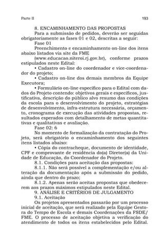 Parte II                                                  193

        8. ENCAMINHAMENTO DAS PROPOSTAS
        Para a submissão de pedidos, deverão ser seguidas
obrigatoriamente as fases 01 e 02, descritas a seguir:
        Fase 01
        Preenchimento e encaminhamento on-line dos itens
abaixo listados via site da FME
        (www.educacao.niteroi.rj.gov.br), conforme prazos
estipulados neste Edital:
        • Cadastro on-line do coordenador e vice-coordena-
dor do projeto;
        • Cadastro on-line dos demais membros da Equipe
Executora;
        • Formulário on-line específico para o Edital com da-
dos do Projeto contendo: objetivos gerais e específicos, jus-
tificativa, descrição do público alvo resumo das condições
da escola para o desenvolvimento do projeto, estratégias
de desenvolvimento, infra-estrutura necessária, orçamen-
to, cronograma de execução das atividades propostas, re-
sultados esperados com detalhamento de metas quantita-
tivas e qualitativas e avaliação.
        Fase 02: 6
        No momento de formalização da contratação do Pro-
jeto, será obrigatório o encaminhamento dos seguintes
itens listados abaixo:
        • Cópia do contracheque, documento de identidade,
CPF e comprovante de residência do(a) Diretor(a) da Uni-
dade de Educação, do Coordenador do Projeto.
        8.1. Condições para aceitação das propostas:
        8.1.1. Não será possível a complementação e/ou al-
teração da documentação após a submissão do pedido,
ainda que dentro do prazo;
        8.1.2. Apenas serão aceitas propostas que obedece-
rem aos prazos máximos estipulados neste Edital.
        9. ANÁLISE E CRITÉRIOS DE JULGAMENTO
        9.1. Aceitação
        Os projetos apresentados passarão por um processo
inicial de aceitação, que será realizado pela Equipe Gesto-
ra do Tempo de Escola e demais Coordenações da FSDE/
FME. O processo de aceitação objetiva a verificação do
atendimento de todos os itens estabelecidos pelo Edital.
 