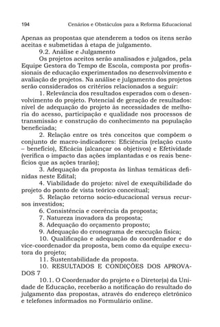 194             Cenários e Obstáculos para a Reforma Educacional

Apenas as propostas que atenderem a todos os itens serão
aceitas e submetidas à etapa de julgamento.
       9.2. Análise e Julgamento
       Os projetos aceitos serão analisados e julgados, pela
Equipe Gestora do Tempo de Escola, composta por profis-
sionais de educação experimentados no desenvolvimento e
avaliação de projetos. Na análise e julgamento dos projetos
serão considerados os critérios relacionados a seguir:
       1. Relevância dos resultados esperados com o desen-
volvimento do projeto. Potencial de geração de resultados:
nível de adequação do projeto às necessidades de melho-
ria do acesso, participação e qualidade nos processos de
transmissão e construção do conhecimento na população
beneficiada;
       2. Relação entre os três conceitos que compõem o
conjunto de macro-indicadores: Eficiência (relação custo
– benefício), Eficácia (alcançar os objetivos) e Efetividade
(verifica o impacto das ações implantadas e os reais bene-
fícios que as ações trarão);
       3. Adequação da proposta às linhas temáticas defi-
nidas neste Edital;
       4. Viabilidade do projeto: nível de exequibilidade do
projeto do ponto de vista teórico conceitual;
       5. Relação retorno socio-educacional versus recur-
sos investidos;
       6. Consistência e coerência da proposta;
       7. Natureza inovadora da proposta;
       8. Adequação do orçamento proposto;
       9. Adequação do cronograma de execução física;
       10. Qualificação e adequação do coordenador e do
vice-coordenador da proposta, bem como da equipe execu-
tora do projeto;
       11. Sustentabilidade da proposta.
       10. RESULTADOS E CONDIÇÕES DOS APROVA-
DOS 7
       10.1. O Coordenador do projeto e o Diretor(a) da Uni-
dade de Educação, receberão a notificação do resultado do
julgamento das propostas, através do endereço eletrônico
e telefones informados no Formulário online.
 