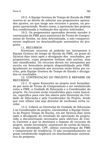 Parte II                                                 195

       10.2. A Equipe Gestora do Tempo de Escola da FME
reserva-se ao direito de solicitar aos proponentes aprova-
dos ajustes, no que tange aos recursos e prazos, na pro-
posta apresentada. Nestes casos, a aprovação dos projetos
fica condicionada à realização dos ajustes solicitados.
       10.3. Os proponentes aprovados deverão atender à
convocação da FME para assinatura do Termo de Compro-
misso de Gestão, na data determinada, o não compareci-
mento implicará na desclassificação automática da pro-
posta.
       11. RECURSOS
       Eventuais recursos só poderão ser interpostos à
Equipe Gestora do tempo de Escola da FME, no prazo de
5(cinco) dias úteis após a divulgação dos  resultados, por
proponentes, cujas propostas tenham sido aceitas, mas
não classificadas. Os recursos devem ser interpostos por
escrito em formulário próprio disponibilizado pela FME.
Igualmente as respostas aos recursos serão feitas por es-
crito, pela Equipe Gestora do Tempo de Escola e divulga-
dos os resultados.
       12. CONTRATAÇÃO DO PROJETO E REPASSE DE
RECURSOS
       12.1. O apoio financeiro ao projeto será formaliza-
do por meio de Termo de Compromisso a ser estabelecido
entre a FME, a Unidade de Educação e o Coordenador do
projeto. Os recursos serão transferidos para conta bancá-
ria, específica para este fim aberta pelo Diretor(a) da Uni-
dade de Educação e pelo Coordenador do Projeto, desde
que este último não seja detentor de nenhuma verba es-
colar.
       12.2. Caberá ao Diretor(a) da Unidade de Educação
e ao Coordenador do projeto, encaminhar a Equipe Gesto-
ra do Projeto Tempo de Escola, em até 5(cinco) dias úteis
após a divulgação do resultado de aprovação do projeto,
toda a documentação necessária para abertura de Con-
ta Corrente a que se destinará o repasse de recursos do
projeto, sendo necessário: assinatura do cartão do banco,
cópia da identidade, CPF, último contracheque da FME
e comprovante de residência. O não encaminhamento no
prazo estabelecido implicará na desclassificação automá-
tica da proposta.
 