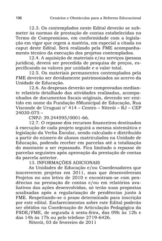 196             Cenários e Obstáculos para a Reforma Educacional

       12.3. Os contemplados neste Edital deverão se sub-
meter às normas de prestação de contas estabelecidas no
Termo de Compromisso, em conformidade com a legisla-
ção em vigor que regem a matéria, em especial a citada no
caput deste Edital. Será realizado pela FME acompanha-
mento técnico da execução dos projetos contemplados.
       12.4. A aquisição de materiais e/ou serviços (pessoa
jurídica), deverá ser precedida de pesquisa de preços, es-
pecificando os valores por unidade e o valor total.
       12.5. Os materiais permanentes contemplados pela
FME deverão ser devidamente patrimoniados ao acervo da
Unidade de Educação.
       12.6. As despesas deverão ser comprovadas median-
te relatório detalhado das atividades realizadas, acompa-
nhados de documentos fiscais originais, devendo ser emi-
tido em nome da Fundação 8Municipal de Educação, Rua
Visconde de Uruguai n° 414 – Centro – Niterói – RJ – CEP
24030-075 –
       CNPJ: 39.244595/0001-66.
       12.7. O repasse dos recursos financeiros destinados
à execução de cada projeto seguirá a mesma sistemática e
legislação da Verba Escolar, sendo calculado e distribuído
a partir do número de alunos matriculados na Unidade de
Educação, podendo receber em parcelas até a totalização
do montante a ser repassado. Fica limitado o repasse de
parcelas seguintes após aprovação da prestação de contas
da parcela anterior.
       13. INFORMAÇÕES ADICIONAIS
       As Unidades de Educação e/ou Coordenadores que
inscreverem projetos em 2011, mas que desenvolveram
Projetos no ano letivo de 2010 e encontram-se com pen-
dências na prestação de contas e/ou em relatórios ava-
liativos das ações desenvolvidas, só terão suas propostas
analisadas após a regularização de pendências junto à
FME. Respeitando-se o prazo determinado para inscrição
por este edital. Esclarecimentos sobre este Edital poderão
ser obtidos na Coordenação de Articulação Pedagógica da
FSDE/FME, de segunda à sexta-feira, das 09h às 12h e
das 14h às 17h ou pelo telefone 2719-6426.
       Niterói, 03 de fevereiro de 2011
 